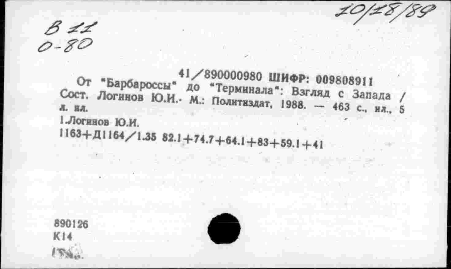 ﻿41//890000980 ШИФР: 009808911
ДО 'Терминала*: Взгляд с Запада / • М.. Политиздат, 1988. - 463 с., ил., 5
От 'Барбароссы* Сост. Логинов Ю.И. Л. вл.
1 Логинов Ю.И.
1163+Д11М/М8 823+74.7+64.1+83+59.1+41
890126 К14 1^.